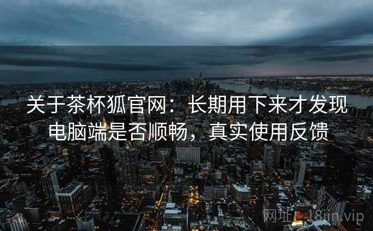 关于茶杯狐官网：长期用下来才发现电脑端是否顺畅，真实使用反馈