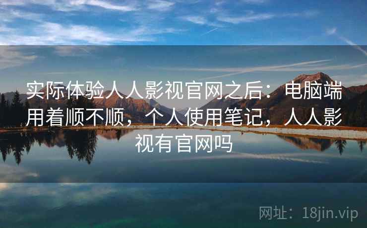 实际体验人人影视官网之后：电脑端用着顺不顺，个人使用笔记，人人影视有官网吗