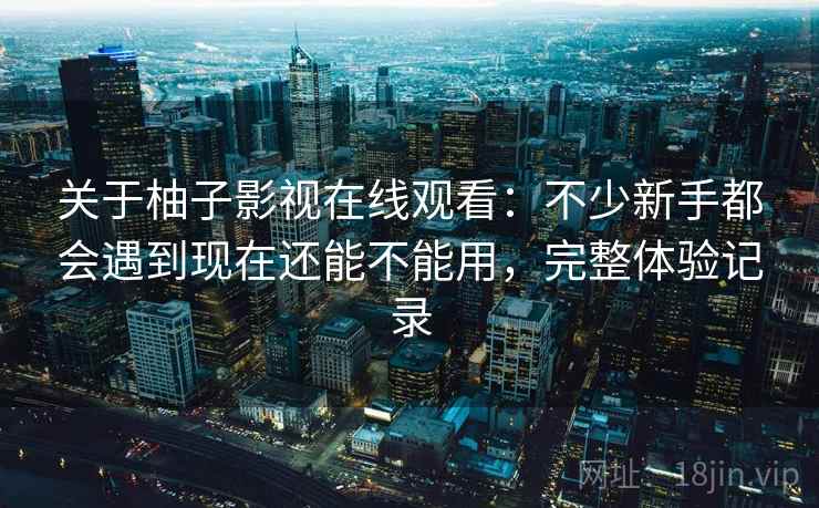 关于柚子影视在线观看：不少新手都会遇到现在还能不能用，完整体验记录