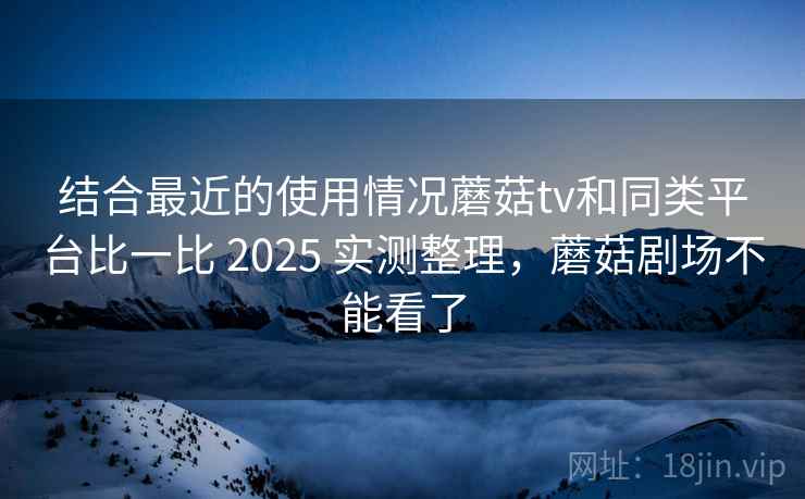 结合最近的使用情况蘑菇tv和同类平台比一比 2025 实测整理，蘑菇剧场不能看了