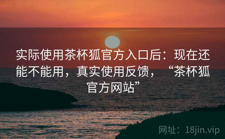 实际使用茶杯狐官方入口后：现在还能不能用，真实使用反馈，“茶杯狐官方网站”