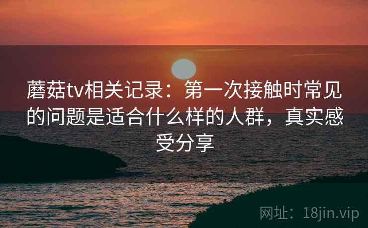 蘑菇tv相关记录:第一次接触时常见的问题是适合什么样的人群,真实感受分享 蘑菇tv相关记录:第一次接触时常见的问题是适合什么样的人群,真实感受分享