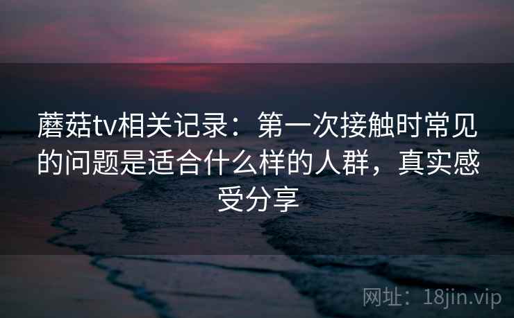 蘑菇tv相关记录:第一次接触时常见的问题是适合什么样的人群,真实感受分享 蘑菇tv相关记录:第一次接触时常见的问题是适合什么样的人群,真实感受分享