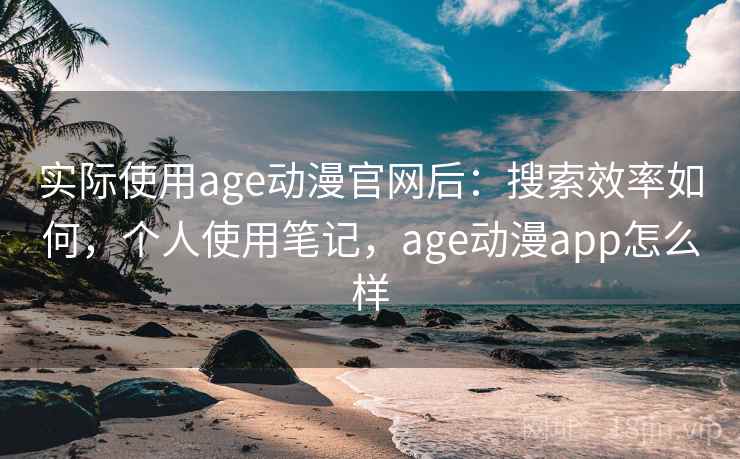 实际使用age动漫官网后：搜索效率如何，个人使用笔记，age动漫app怎么样