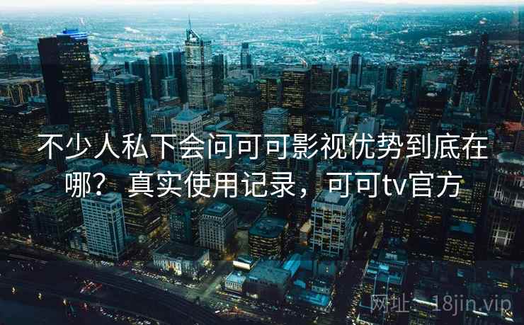 不少人私下会问可可影视优势到底在哪？ 真实使用记录，可可tv官方