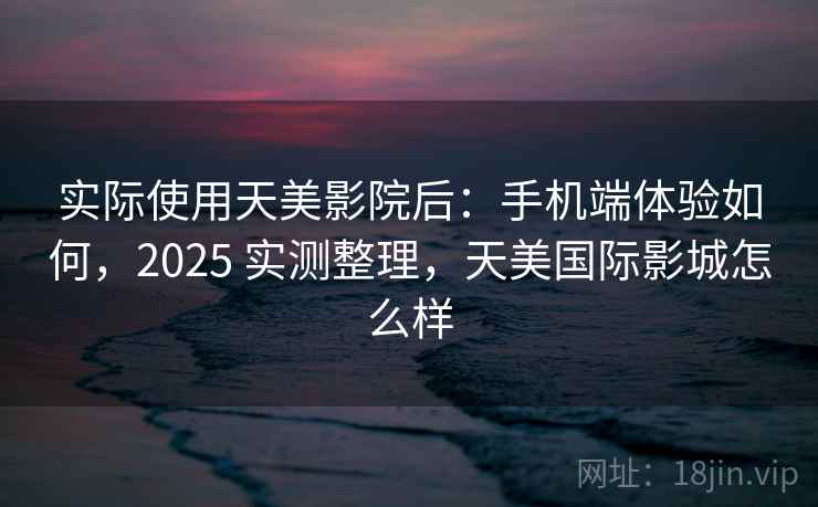 实际使用天美影院后：手机端体验如何，2025 实测整理，天美国际影城怎么样