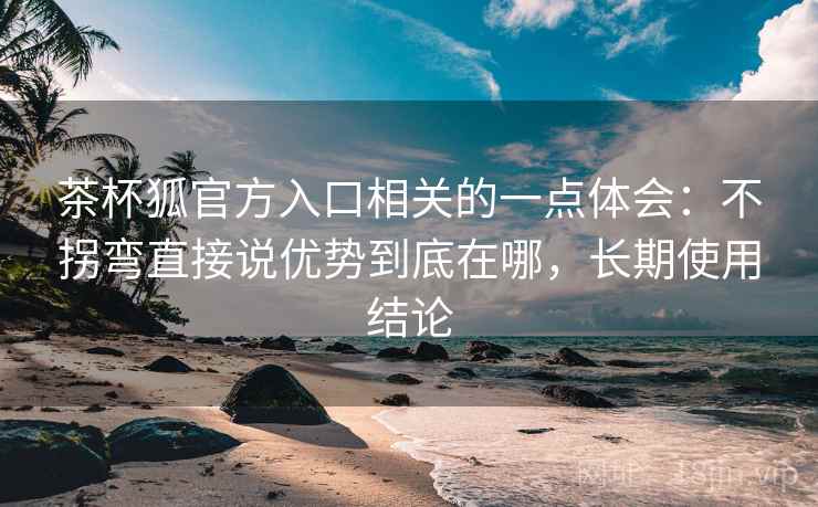 茶杯狐官方入口相关的一点体会:不拐弯直接说优势到底在哪,长期使用结论 茶杯狐官方入口相关的一点体会:不拐弯直接说优势到底在哪,长期使用结论