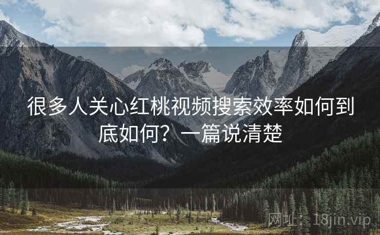 很多人关心红桃视频搜索效率如何到底如何?一篇说清楚 很多人关心红桃视频搜索效率如何到底如何?一篇说清楚