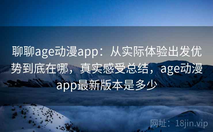聊聊age动漫app：从实际体验出发优势到底在哪，真实感受总结，age动漫app最新版本是多少