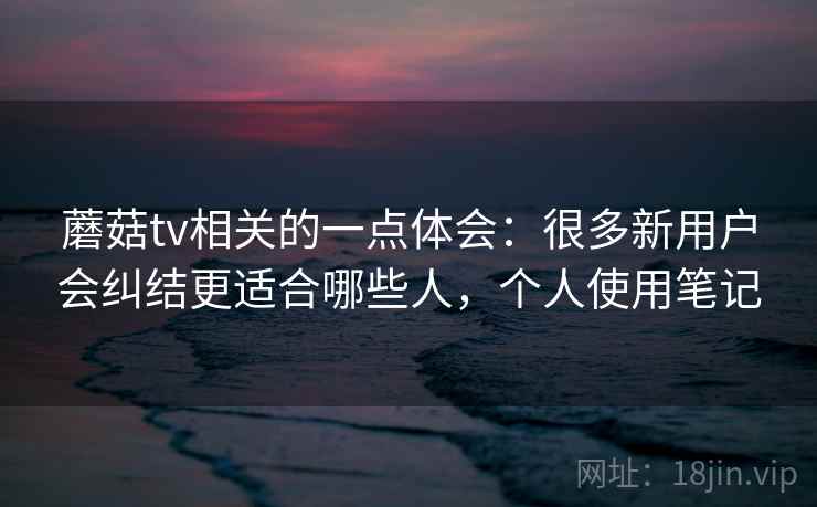 蘑菇tv相关的一点体会：很多新用户会纠结更适合哪些人，个人使用笔记