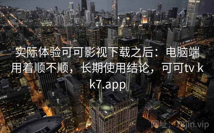 实际体验可可影视下载之后：电脑端用着顺不顺，长期使用结论，可可tv kk7.app