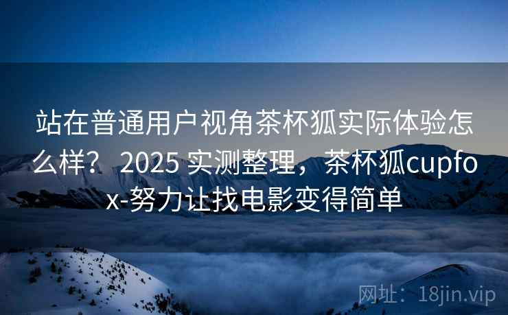 站在普通用户视角茶杯狐实际体验怎么样？ 2025 实测整理，茶杯狐cupfox-努力让找电影变得简单