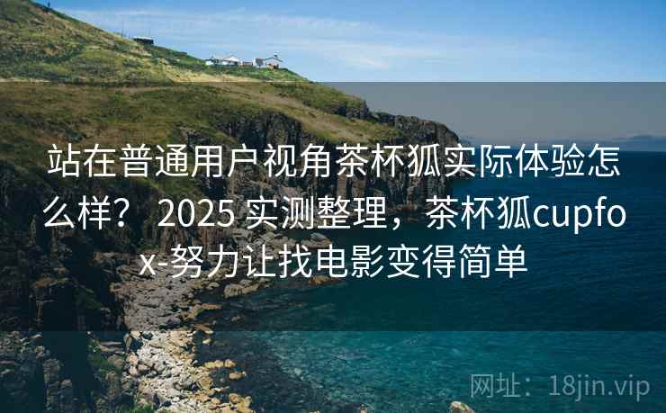 站在普通用户视角茶杯狐实际体验怎么样？ 2025 实测整理，茶杯狐cupfox-努力让找电影变得简单