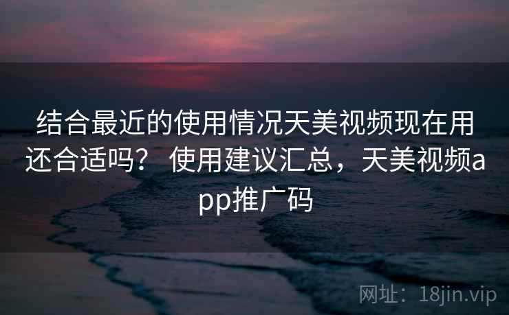 结合最近的使用情况天美视频现在用还合适吗? 使用建议汇总,天美视频app推广码 结合最近的使用情况天美视频现在用还合适吗? 使用建议汇总,天美视频app推广码