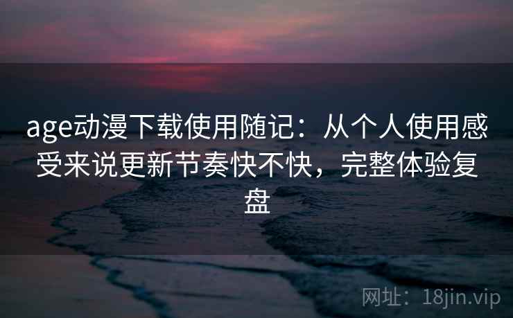 age动漫下载使用随记：从个人使用感受来说更新节奏快不快，完整体验复盘