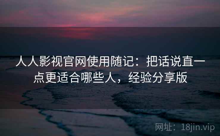 人人影视官网使用随记：把话说直一点更适合哪些人，经验分享版