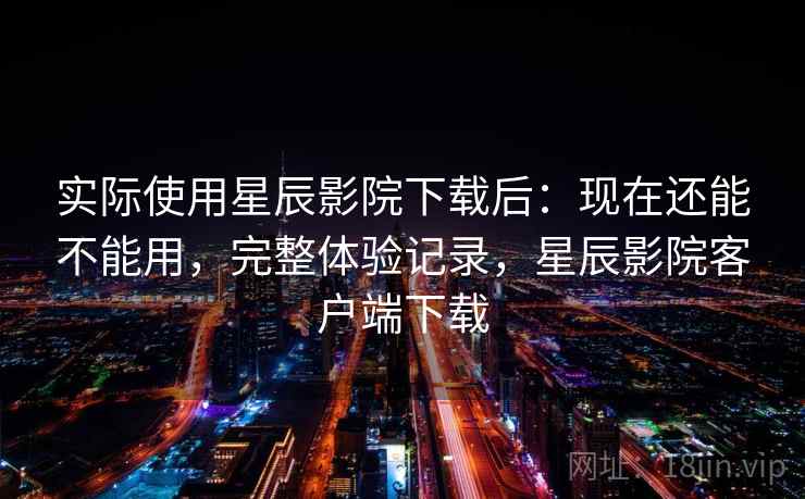实际使用星辰影院下载后:现在还能不能用,完整体验记录,星辰影院客户端下载 实际使用星辰影院下载后:现在还能不能用,完整体验记录,星辰影院客户端下载
