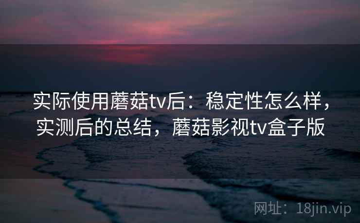 实际使用蘑菇tv后：稳定性怎么样，实测后的总结，蘑菇影视tv盒子版