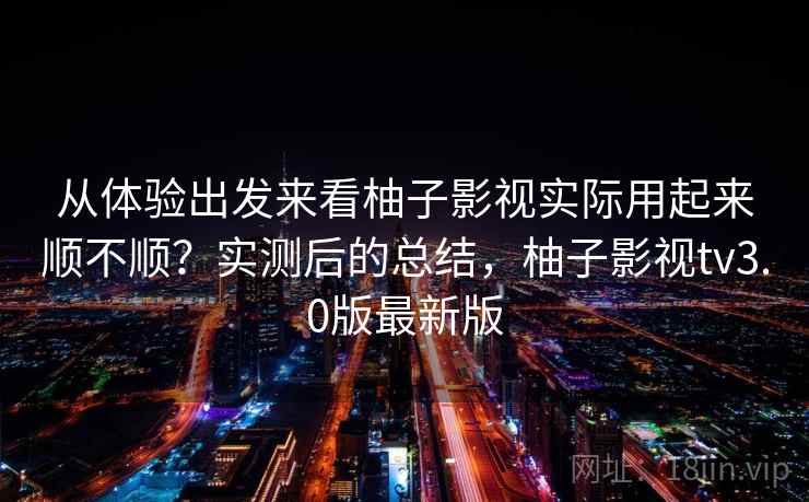 从体验出发来看柚子影视实际用起来顺不顺？实测后的总结，柚子影视tv3.0版最新版
