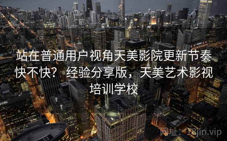 站在普通用户视角天美影院更新节奏快不快? 经验分享版,天美艺术影视培训学校 站在普通用户视角天美影院更新节奏快不快? 经验分享版,天美艺术影视培训学校