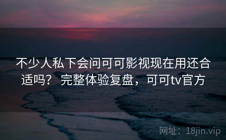 不少人私下会问可可影视现在用还合适吗？ 完整体验复盘，可可tv官方