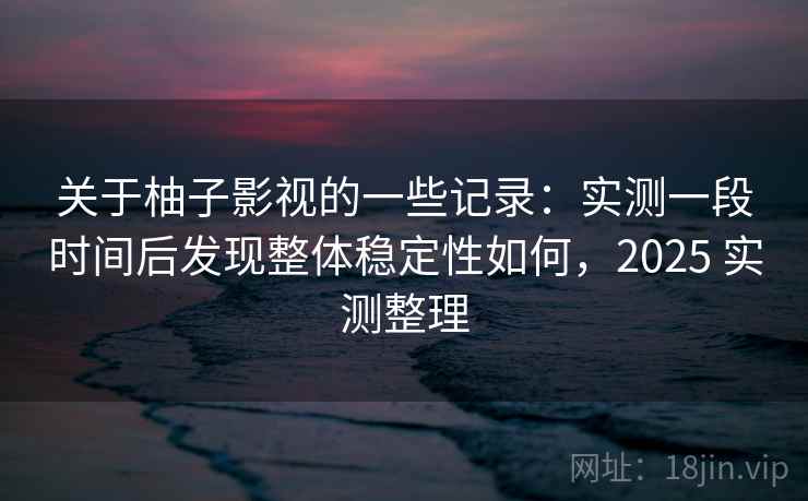 关于柚子影视的一些记录：实测一段时间后发现整体稳定性如何，2025 实测整理