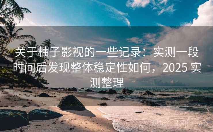 关于柚子影视的一些记录：实测一段时间后发现整体稳定性如何，2025 实测整理