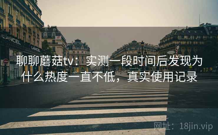 聊聊蘑菇tv：实测一段时间后发现为什么热度一直不低，真实使用记录