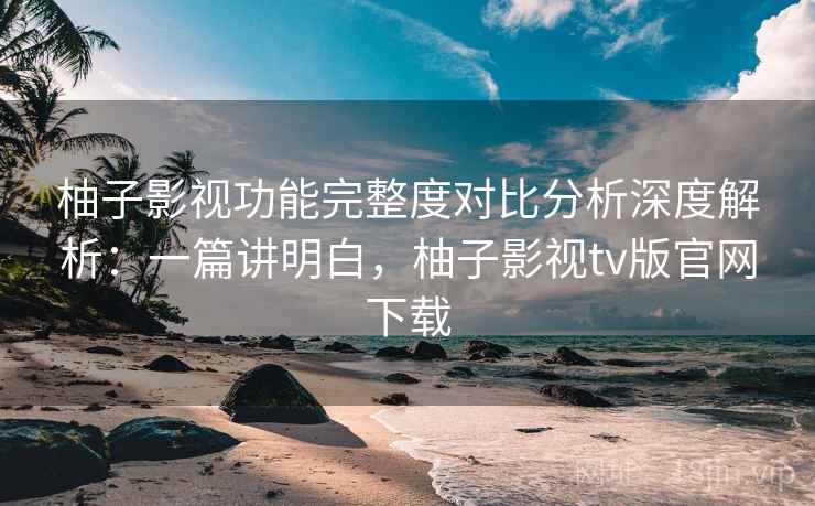 柚子影视功能完整度对比分析深度解析：一篇讲明白，柚子影视tv版官网下载