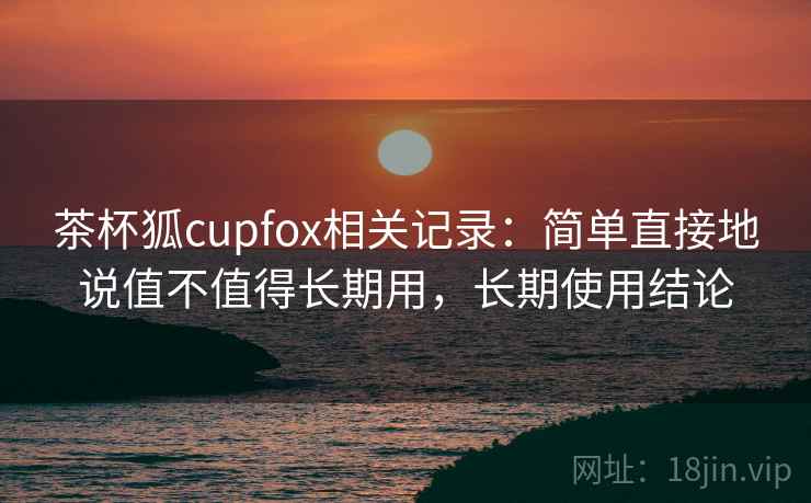 茶杯狐cupfox相关记录：简单直接地说值不值得长期用，长期使用结论
