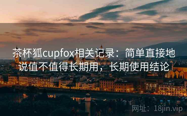 茶杯狐cupfox相关记录：简单直接地说值不值得长期用，长期使用结论