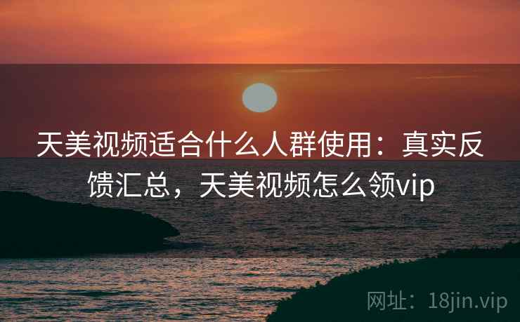 天美视频适合什么人群使用：真实反馈汇总，天美视频怎么领vip