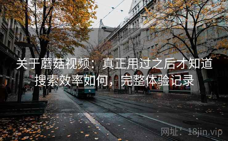 关于蘑菇视频：真正用过之后才知道搜索效率如何，完整体验记录