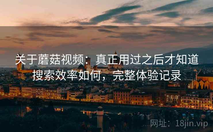 关于蘑菇视频：真正用过之后才知道搜索效率如何，完整体验记录