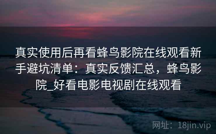 真实使用后再看蜂鸟影院在线观看新手避坑清单：真实反馈汇总，蜂鸟影院_好看电影电视剧在线观看