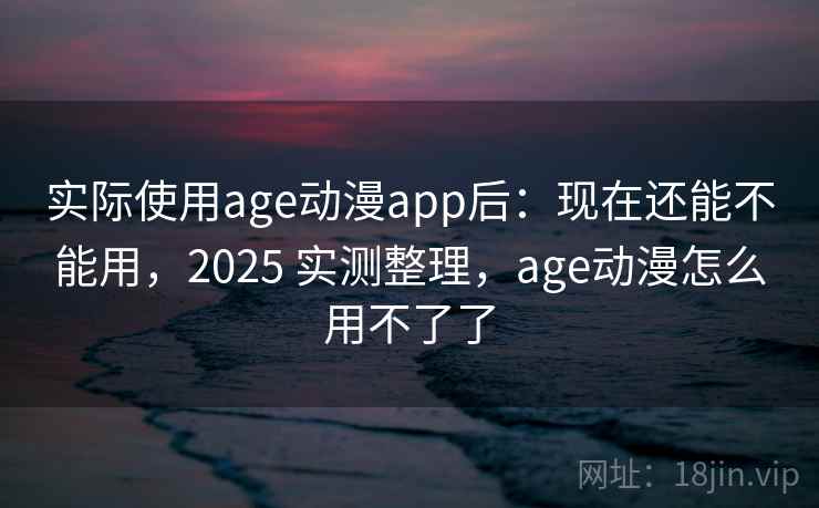 实际使用age动漫app后：现在还能不能用，2025 实测整理，age动漫怎么用不了了