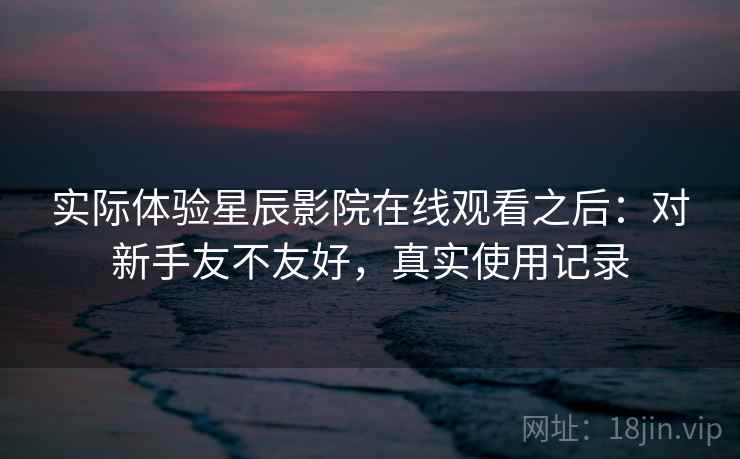 实际体验星辰影院在线观看之后：对新手友不友好，真实使用记录