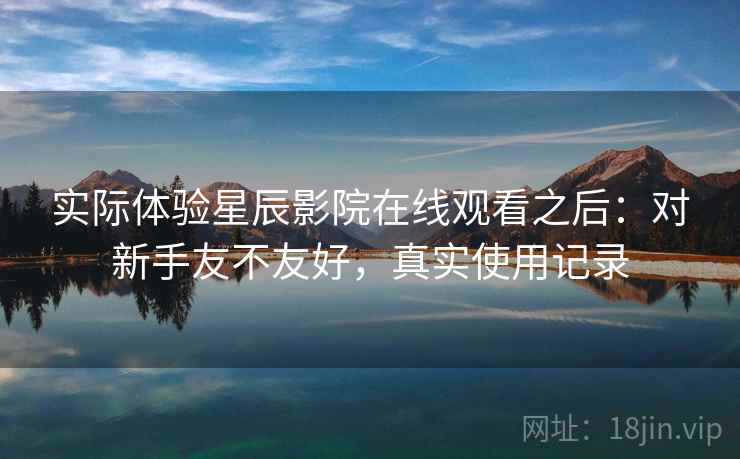 实际体验星辰影院在线观看之后：对新手友不友好，真实使用记录