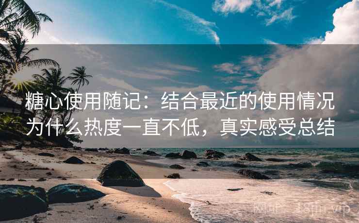 糖心使用随记：结合最近的使用情况为什么热度一直不低，真实感受总结