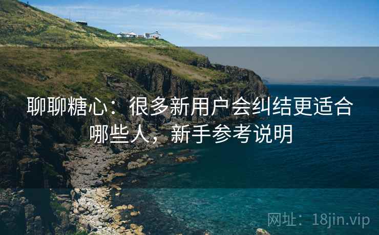 聊聊糖心:很多新用户会纠结更适合哪些人,新手参考说明 聊聊糖心:很多新用户会纠结更适合哪些人,新手参考说明