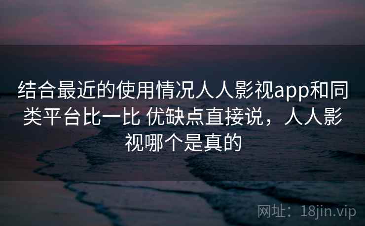 结合最近的使用情况人人影视app和同类平台比一比 优缺点直接说,人人影视哪个是真的 结合最近的使用情况人人影视app和同类平台比一比 优缺点直接说,人人影视哪个是真的