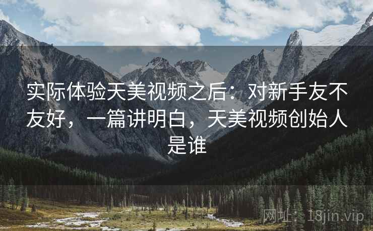实际体验天美视频之后:对新手友不友好,一篇讲明白,天美视频创始人是谁 实际体验天美视频之后:对新手友不友好,一篇讲明白,天美视频创始人是谁