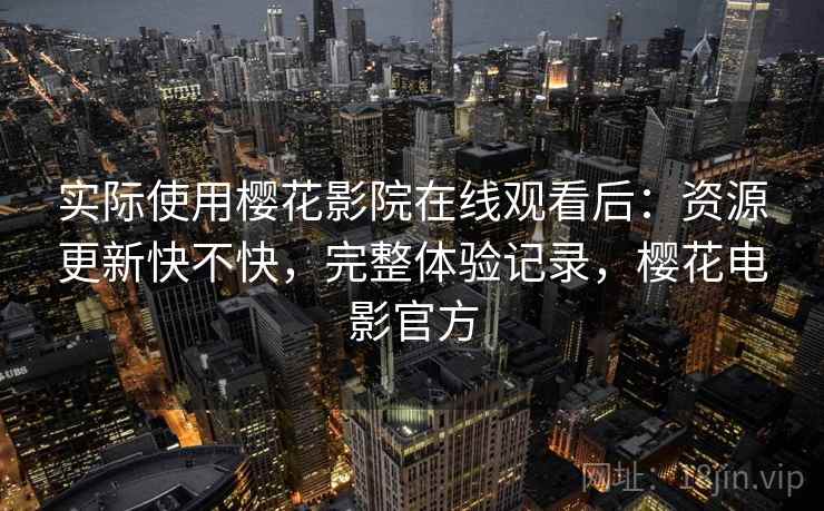 实际使用樱花影院在线观看后：资源更新快不快，完整体验记录，樱花电影官方