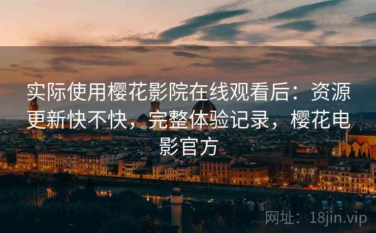 实际使用樱花影院在线观看后：资源更新快不快，完整体验记录，樱花电影官方
