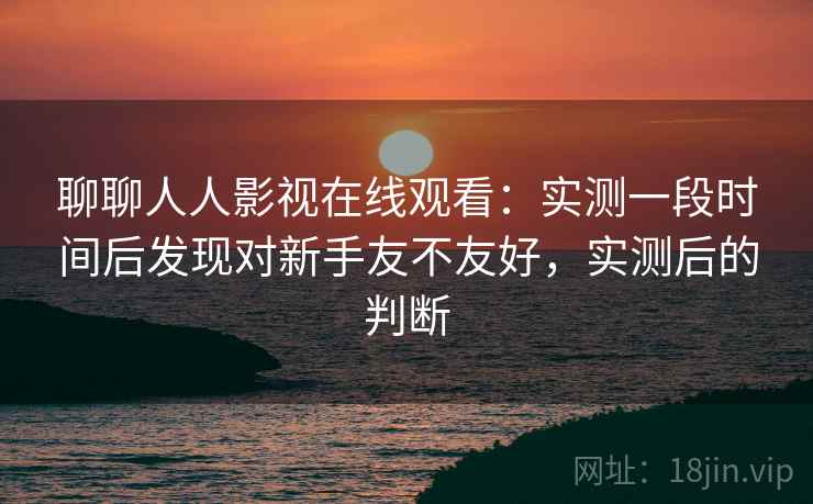 聊聊人人影视在线观看：实测一段时间后发现对新手友不友好，实测后的判断