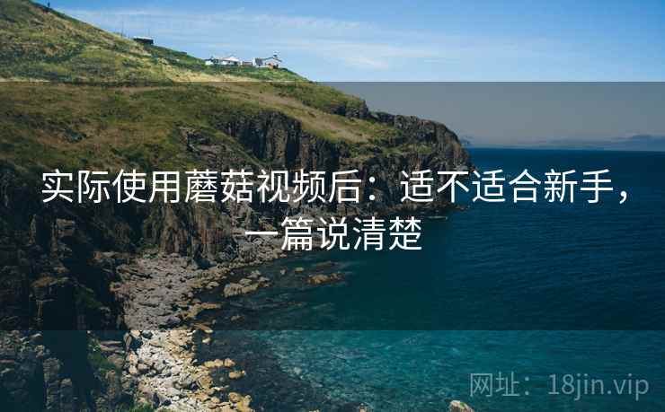 实际使用蘑菇视频后:适不适合新手,一篇说清楚 实际使用蘑菇视频后:适不适合新手,一篇说清楚