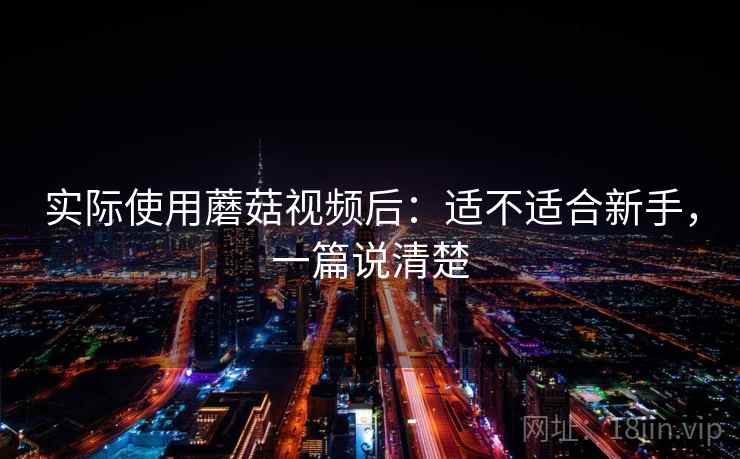 实际使用蘑菇视频后:适不适合新手,一篇说清楚 实际使用蘑菇视频后:适不适合新手,一篇说清楚