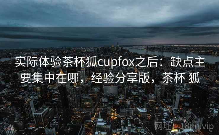 实际体验茶杯狐cupfox之后:缺点主要集中在哪,经验分享版,茶杯 狐 实际体验茶杯狐cupfox之后:缺点主要集中在哪,经验分享版,茶杯 狐
