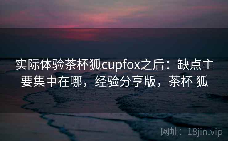 实际体验茶杯狐cupfox之后:缺点主要集中在哪,经验分享版,茶杯 狐 实际体验茶杯狐cupfox之后:缺点主要集中在哪,经验分享版,茶杯 狐