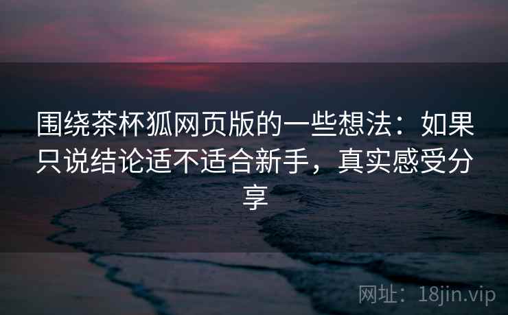 围绕茶杯狐网页版的一些想法:如果只说结论适不适合新手,真实感受分享 围绕茶杯狐网页版的一些想法:如果只说结论适不适合新手,真实感受分享